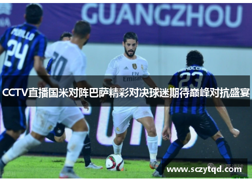 CCTV直播国米对阵巴萨精彩对决球迷期待巅峰对抗盛宴