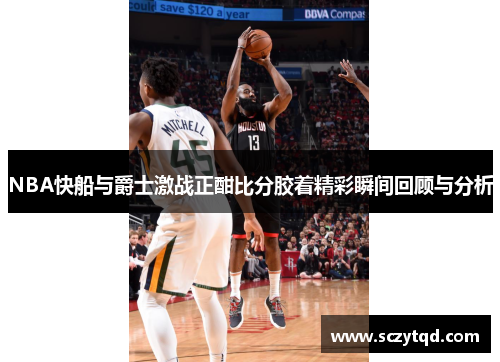 NBA快船与爵士激战正酣比分胶着精彩瞬间回顾与分析