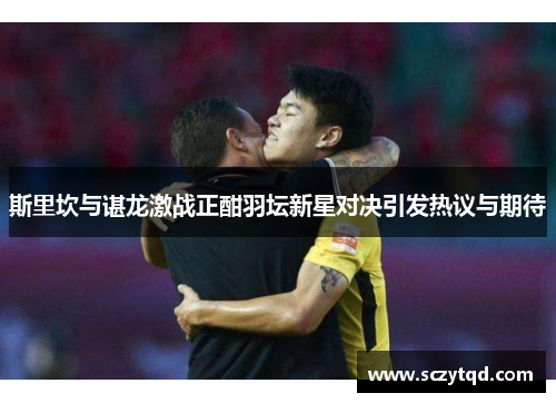 斯里坎与谌龙激战正酣羽坛新星对决引发热议与期待