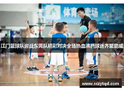 江门篮球队迎战东莞队精彩对决全场热血沸腾球迷齐聚助威