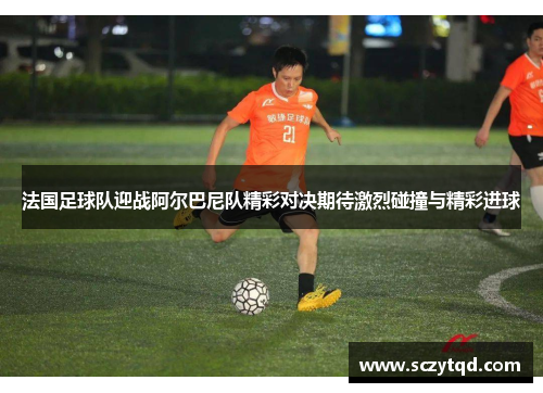 法国足球队迎战阿尔巴尼队精彩对决期待激烈碰撞与精彩进球